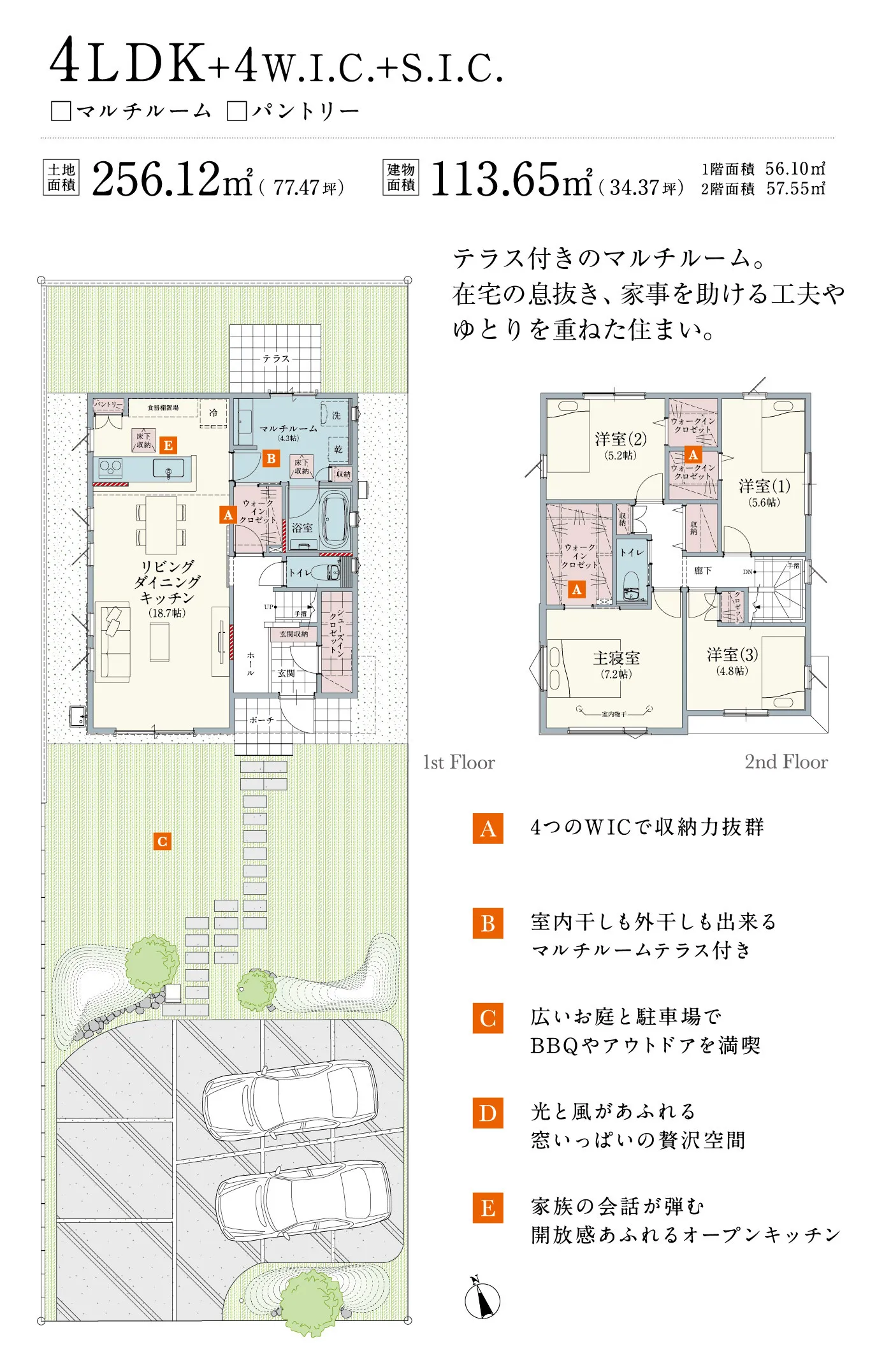 4LDK+4W.I.C.+S.I.C. □マルチルーム □パントリー 土地面積 256.12㎡（77.47坪） 建物面積 113.65㎡（34.37坪） 1階面積 56.10㎡ 2階面積 57.55㎡ テラス付きのマルチルーム。在宅の息抜き、家事を助ける工夫やゆとりを重ねた住まい。 A 4つのWICで収納力抜群 B 室内干しも外干しも出来るマルチルームテラス付き C 広いお庭と駐車場でBBQやアウトドアを満喫 D 光と風があふれる窓いっぱいの贅沢空間 E 家族の会話が弾む開放感あふれる